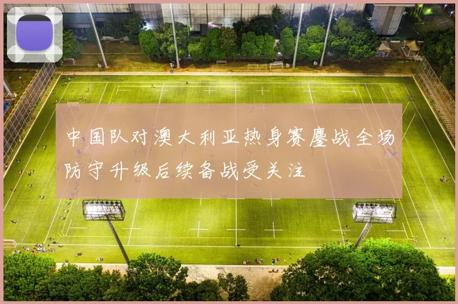 中国队对澳大利亚热身赛鏖战全场防守升级后续备战受关注