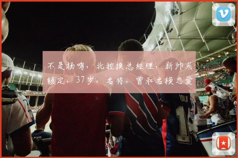 不是杨鸣，北控换总经理，新帅或锁定，37岁，名将，曾和名模恋爱
