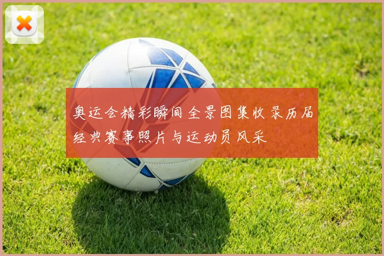 奥运会精彩瞬间全景图集收录历届经典赛事照片与运动员风采