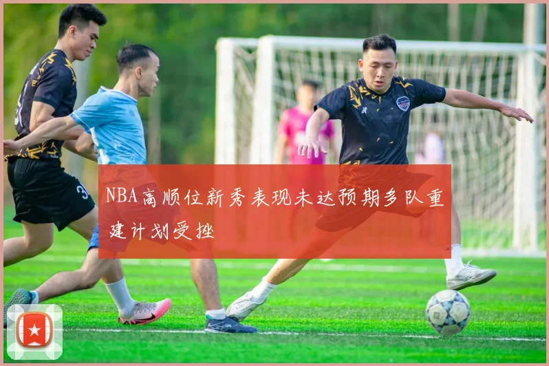 NBA高顺位新秀表现未达预期多队重建计划受挫