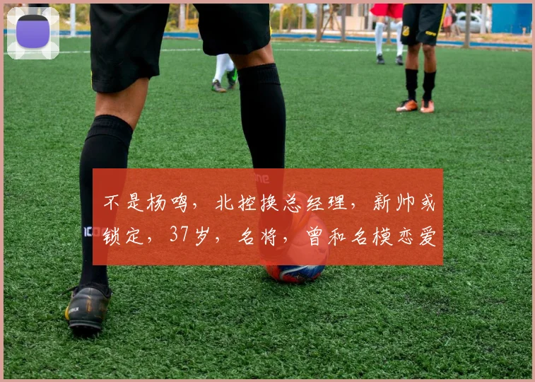 不是杨鸣，北控换总经理，新帅或锁定，37岁，名将，曾和名模恋爱
